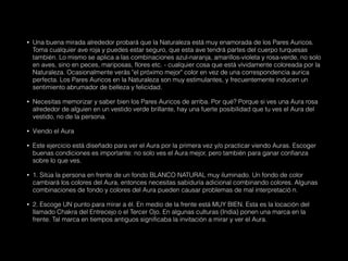 • Una buena mirada alrededor probará que la Naturaleza está muy enamorada de los Pares Auricos.
Toma cualquier ave roja y puedes estar seguro, que esta ave tendrá partes del cuerpo turquesas
también. Lo mismo se aplica a las combinaciones azul-naranja, amarillos-violeta y rosa-verde, no solo
en aves, sino en peces, mariposas, flores etc. - cualquier cosa que está vívidamente coloreada por la
Naturaleza. Ocasionalmente verás "el próximo mejor" color en vez de una correspondencia aurica
perfecta. Los Pares Auricos en la Naturaleza son muy estimulantes, y frecuentemente inducen un
sentimiento abrumador de belleza y felicidad.
• Necesitas memorizar y saber bien los Pares Auricos de arriba. Por qué? Porque si ves una Aura rosa
alrededor de alguien en un vestido verde brillante, hay una fuerte posibilidad que tu ves el Aura del
vestido, no de la persona.
• Viendo el Aura
• Este ejercicio está diseñado para ver el Aura por la primera vez y/o practicar viendo Auras. Escoger
buenas condiciones es importante: no solo ves el Aura mejor, pero también para ganar confianza
sobre lo que ves.
• 1. Sitúa la persona en frente de un fondo BLANCO NATURAL muy iluminado. Un fondo de color
cambiará los colores del Aura, entonces necesitas sabiduría adicional combinando colores. Algunas
combinaciones de fondo y colores del Aura pueden causar problemas de mal interpretació n.
• 2. Escoge UN punto para mirar a él. En medio de la frente está MUY BIEN. Esta es la locación del
llamado Chakra del Entrecejo o el Tercer Ojo. En algunas culturas (India) ponen una marca en la
frente. Tal marca en tiempos antiguos significaba la invitación a mirar y ver el Aura.
 