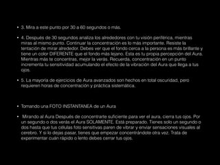 • 3. Mira a este punto por 30 a 60 segundos o más.
• 4. Después de 30 segundos analiza los alrededores con tu visión periférica, mientras
miras al mismo punto. Continuar la concentración es lo más importante. Resiste la
tentación de mirar alrededor. Debes ver que el fondo cerca a la persona es más brillante y
tiene un color DIFERENTE que el fondo más lejano. Esta es tu propia percepción del Aura.
Mientras más te concentras, mejor la verás. Recuerda, concentración en un punto
incrementa tu sensitividad acumulando el efecto de la vibración del Aura que llega a tus
ojos.
• 5. La mayoría de ejercicios de Aura avanzados son hechos en total oscuridad, pero
requieren horas de concentración y práctica sistemática.
• Tomando una FOTO INSTANTANEA de un Aura
• Mirando al Aura Después de concentrarte suficiente para ver el aura, cierra tus ojos. Por
un segundo o dos verás el Aura SOLAMENTE. Está preparado. Tienes solo un segundo o
dos hasta que tus células foto sensitivas paren de vibrar y enviar sensaciones visuales al
cerebro. Y si lo dejas pasar, tienes que empezar concentrándote otra vez. Trata de
experimentar cuán rápido o lento debes cerrar tus ojos.
 