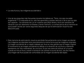 • La vista Aurica y las imágenes-accidentale s
• Una de las preguntas más frecuentes durante mis talleres es: "Tomo, mis ojos me están
engañando ?" La respuesta es no, solo has aprendido a prestar atención a de lo que tus ojos
son capaces . Los sensores de Luz en nuestros ojos (Rojo Verde y Azul) son sensores de
vibración que son altamente no-lineares y tienen memoria. La consecuencia de la memoria es
que pueden oscilar por varios segundos después de que la estimulación visual ha sido
descontinuada.
• Esta memoria de estimulación visual es percibida frecuentemente como imagen accidental.
Las imágenes accidentales tiene precisamente la misma forma que las imágenes originales.
La imagen accidental de un objeto rodeado por Aura es más grande que la imagen original.
El incremento en tal imagen accidental es debido a la vibración de una Aura y realmente
representa una "foto instantánea" de una Aura. Es por eso esencial enfocar en un punto
cuando se mira el Aura y resistir la tentación de cambiar el punto de foco, de otra manera
una imagen del Aura puede ser confundida con la imagen accidental del objeto.
 
