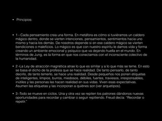 • Principios:
• 1 - Cada pensamiento crea una forma. En metáfora es cómo si tuviéramos un caldero
mágico dentro, donde se vierten intenciones, pensamientos, sentimientos hacia uno
mismo y hacia los demás. De nosotros depende si en ese caldero mágico se vierten
bendiciones o maleficios. Lo mágico es que con nuestro espíritu le damos vida y forma
creando un ambiente emocional y psíquico que va dejando huella en el mundo. En
términos de Jung, es la forma en que nos conectamos con el inconsciente colectivo de
la humanidad.
• 2 -La Ley de atracción magnética atrae lo que es similar y a lo que más se teme. En esto
se basa el dicho de la profesia que se hace realidad. De tanto pensarlo, de tanto
decirlo, de tanto temerlo, se hace una realidad. Desde pequeños nos ponen etiquetas
de inteligentes, limpios, burros, miedosos, débiles, fuertes, traviesos, irresponsables,
inútiles y las personas las hacen realidad en sus vidas. Viven esas expectativas.
Asumen las etiquetas y las incorporan a quiénes son (ver arquetipos).
• 3 -Todo se mueve en ciclos. Una y otra vez se repiten los patrones dándonos nuevas
oportunidades para recordar y cambiar o seguir repitiendo. Freud decía: “Recordar o
repetir.”
 