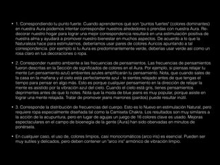 • 1. Correspondiendo tu punto fuerte. Cuando aprendemos qué son "puntos fuertes" (colores dominantes)
en nuestra Aura podemos intentar corresponder nuestros alrededores o prendas con nuestra Aura. Re-
decorar nuestro hogar para lograr una mejor correspondencia resultará en una estimulación positiva de
nuestra alma y ayudará a promover nuestro bienestar en muchos aspectos. De acuerdo a lo que la
Naturaleza hace para estimularnos, deberíamos usar pares de colores Auricos apuntando a tal
correspondencia. por ejemplo si tu Aura es predominantemente verde, deberías usar verde asi como un
rosa claro en tus decoraciones o ropa.
• 2. Corresponder nuestro ambiente a las frecuencias de pensamientos. Las frecuencias de pensamientos
fueron descritas en la Sección de significados de colores en el Aura. Por ejemplo, si piensas relajar tu
mente (un pensamiento azul) ambientes azules amplificarán tu pensamiento. Nota, que cuando sales de
la casa en la mañana y el cielo está perfectamente azul - te sientes relajado antes de que tengas el
tiempo para pensar en algo más. Esto es porque cualquier pensamiento en la dirección de relajar la
mente es asistido por la vibración azul del cielo. Cuando el cielo está gris, tienes pensamientos
deprimentes antes de que lo notes. Nota que la moda de blue jeans es muy popular, porque asiste en
lograr una mente relajada. Tratar de promover jeans marrones (pardos) puede resultar inútil.
• 3. Corresponde la distribución de frecuencias del cuerpo. Esto es lo Nuevo en estimulación Natural, pero
requiere ropa especialmente diseñada tal como la Camiseta Chakra. Los resultados son muy similares a
la acción de la acupuntura, pero en lugar de agujas un juego de 16 colores clave es usado. Mejoras
espectaculares en el campo de bioenegía de la gente (Aura) han sido obervadas en minutos de
ponérsela.
• En cualquier caso, el uso de, colores limpios, casi monocromáticos (arco iris) es esencial. Pueden ser
muy sutiles y delicados, pero deben contener un "arco iris" armónico de vibración limpio.
 