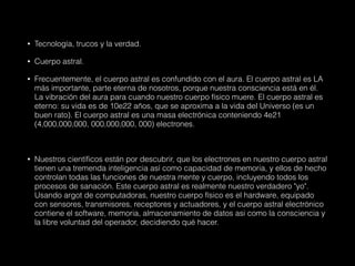 • Tecnología, trucos y la verdad.
• Cuerpo astral.
• Frecuentemente, el cuerpo astral es confundido con el aura. El cuerpo astral es LA
más importante, parte eterna de nosotros, porque nuestra consciencia está en él.
La vibración del aura para cuando nuestro cuerpo físico muere. El cuerpo astral es
eterno: su vida es de 10e22 años, que se aproxima a la vida del Universo (es un
buen rato). El cuerpo astral es una masa electrónica conteniendo 4e21
(4,000,000,000, 000,000,000, 000) electrones.
• Nuestros científicos están por descubrir, que los electrones en nuestro cuerpo astral
tienen una tremenda inteligencia así como capacidad de memoria, y ellos de hecho
controlan todas las funciones de nuestra mente y cuerpo, incluyendo todos los
procesos de sanación. Este cuerpo astral es realmente nuestro verdadero "yo".
Usando argot de computadoras, nuestro cuerpo físico es el hardware, equipado
con sensores, transmisores, receptores y actuadores, y el cuerpo astral electrónico
contiene el software, memoria, almacenamiento de datos asi como la consciencia y
la libre voluntad del operador, decidiendo qué hacer.
 