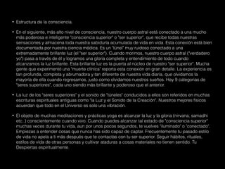 • Estructura de la consciencia.
• En el siguiente, más alto nivel de consciencia, nuestro cuerpo astral está conectado a una mucho
más poderosa e inteligente "consciencia superior" o "ser superior", que recibe todas nuestras
sensaciones y almacena toda nuestra sabiduría acumulada de vida en vida. Esta conexión está bien
documentada por nuestra ciencia médica. Es un "túnel" muy ruidoso conectado a una
extremadamente brillante luz (el "ser superior"). Cuando morimos, nuestro cuerpo astral ("verdadero
yo") pasa a través de él y logramos una gloria completa y entendimiento de todo cuando
alcanzamos la luz brillante. Esta brillante luz es la puerta al núcleo de nuestro "ser superior". Mucha
gente que experimentó una "muerte clínica" reporta esta conexión en gran detalle. La experiencia es
tan profunda, completa y abrumadora y tan diferente de nuestra vida diaria, que olvidamos la
mayoría de ella cuando regresamos, justo como olvidamos nuestros sueños. Hay 9 categorias de
"seres superiores", cada uno siendo más brillante y poderoso que el anterior.
• La luz de los "seres superiores" y el sonido de "túneles" conducidos a ellos son referidos en muchas
escrituras espirituales antiguas como "la Luz y el Sonido de la Creación". Nuestros mejores físicos
acuerdan que todo en el Universo es solo una vibración.
• El objeto de muchas meditaciones y prácticas yoga es alcanzar la luz y la gloria (nirvana, samadhi
etc..) conscientemente cuando vivo. Cuando puedes alcanzar tal estado de "consciencia superior"
muchas veces durante tu vida, aun por unos pocos segundos, te vuelves "iluminado" o "conectado".
Empiezas a entender cosas que nunca has sido capaz de captar. Frecuentemente tu pasado estilo
de vida no apela a ti más después que te contactas con tu ser superior. Seguir hábitos, rituales,
estilos de vida de otras personas y cultivar ataduras a cosas materiales no tienen sentido. Tu
Despiertas espiritualmente.
 