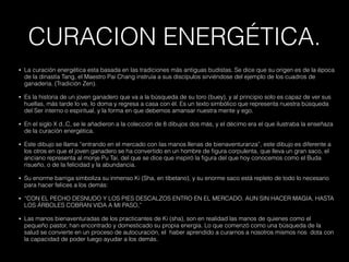 CURACION ENERGÉTICA.
• La curación energética esta basada en las tradiciones más antiguas budistas. Se dice que su origen es de la época
de la dinastía Tang, el Maestro Pai Chang instruía a sus discípulos sirviéndose del ejemplo de los cuadros de
ganadería. (Tradición Zen).
• Es la historia de un joven ganadero que va a la búsqueda de su toro (buey), y al principio solo es capaz de ver sus
huellas, más tarde lo ve, lo doma y regresa a casa con él. Es un texto simbólico que representa nuestra búsqueda
del Ser interno o espiritual, y la forma en que debemos amansar nuestra mente y ego.
• En el siglo X d..C, se le añadieron a la colección de 8 dibujos dos más, y el décimo era el que ilustraba la enseñaza
de la curación energética.
• Este dibujo se llama “entrando en el mercado con las manos llenas de bienaventuranza”, este dibujo es diferente a
los otros en que el joven ganadero se ha convertido en un hombre de figura corpulenta, que lleva un gran saco, el
anciano representa al monje Pu Tai, del que se dice que inspiró la figura del que hoy conocemos como el Buda
risueño, o de la felicidad y la abundancia.
• Su enorme barriga simboliza su inmenso Ki (Sha, en tibetano), y su enorme saco está repleto de todo lo necesario
para hacer felices a los demás:
• “CON EL PECHO DESNUDO Y LOS PIES DESCALZOS ENTRO EN EL MERCADO. AUN SIN HACER MAGIA, HASTA
LOS ÁRBOLES COBRAN VIDA A MI PASO,”
• Las manos bienaventuradas de los practicantes de Ki (sha), son en realidad las manos de quienes como el
pequeño pastor, han encontrado y domesticado su propia energía. Lo que comenzó como una búsqueda de la
salud se convierte en un proceso de autocuración, el haber aprendido a curarnos a nosotros mismos nos dota con
la capacidad de poder luego ayudar a los demás.
 