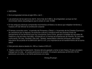 • HISTORIA
• De la antigüedad remota al siglo XXI a. de C. :
• Las prácticas de los ejercicios del Ki, tiene más de 5.000 a. de antigüedad, aunque se han
encontrado restos arqueológicos que lo sitúan en casi 10.000.
• En las antiguas prácticas comprendía movimientos similares a la danza que relajaban tendones y
huesos a fin de reforzar la constitución corporal.
• El tiempo conocido como “ el periodo de Primavera y Otoño” y “el periodo de los Estados Guerreros”,
se caracterizó por la disputa y la evolución cultural y científica entre las diversas líneas de
pensamiento en los territorios que hoy conocemos como China, ganaron la batalla las escuelas de
medicina y las de artes marciales, incluyendo en sí mismas las enseñanzas de filosofía. Ru (escuela
confuciana), Shi (esc. Budista), Dao (esc. Taoísta), desarrollaron distintos enfoques, pero todas
estuvieron de acuerdo en la definición del Ki o chi, y su importancia en el mantenimiento de la buena
salud.
• Este periodo abarca desde el s. XXI a.c hasta el 220 d.C.
• “Soplar y escuchar la respiración, librarse del aire gastado y tomar el aire fresco. El oso y el pájaro
trabajan por la vida... el cuerpo pertenece al corazón. El corazón pertenece al CHI (KI). El Chi
pertenece a la mente, y la mente pertenece a la nada.
• Khang Zhuangni.
 