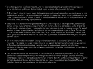 • El texto sigue unos capítulos mas allá, una vez aclarados todos los procedimientos para poder
curar los distintos problemas de infertilidad, como se desarrolla el cuerpo del bebe.
• El Thangka nº 10 de la interconexión de los vasos sanguíneos y los canales, nos explica que la vida
se desarrolla alrededor de un punto central, en el ser humano, ese mismo punto de convertirá en la
unión con el mundo de la madre, pues es la zona por donde el feto recibirá la energía vital que se
manifiesta como fertilidad y supervivencia.
• Ese punto en la zona del ombligo será el hogar de una energía sutil o Lumg (viento), será el lugar
donde entrara nuestra “conciencia primordial”, en el momento de la concepción y ella dirigirá las
divisiones de nuestras células y nuestras tendencias kármicas al crearse nuestra cuerpo. Ya que el
viento o lumg es el que dirige los movimientos, será el responsable de crear el Canal Central, por
donde circularan los 5 vientos principales. Del Canal central surgirán las 4 ruedas o chakras, que
van a general todas la vías internas del bebe para que éste se pueda desarrollar órgano a órgano,
célula a célula.
• En el chakra llamado del corazón, se depositara la semilla de la conciencia primordial que ha
renacido y ha creado el cuerpo físico del nuevo ser a partir de los materiales maternos y paternos.
El Canal central inicialmente estará vacío de materia, sustancias o líquidos, pero lleno de
inteligencia cósmica, que desarrollara el Viento sostenedor de la vida, que impulsara la creación de
los otros dos canales.
• Una vez se desarrollan los tres canales la circulación de la “conciencia primordial” por el Canal
central hará descender por debajo del ombligo la sustancia blanca de papá y la roja de mama,
juntándose a tres dedos por debajo del ombligo, el Canal derecho y el Canal izquierdo con el Canal
central, dando la orden de generar los órganos, los vasos menores (venas), los vasos Mayores
(arterias), la carne, las esencias de los fluidos reproductores.
 