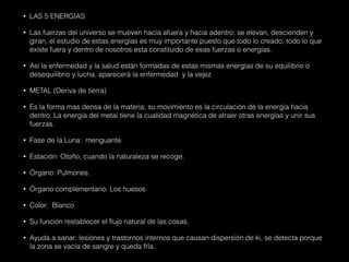 • LAS 5 ENERGIAS
• Las fuerzas del universo se mueven hacía afuera y hacia adentro, se elevan, descienden y
giran, el estudio de estas energías es muy importante puesto que todo lo creado, todo lo que
existe fuera y dentro de nosotros esta constituido de esas fuerzas o energías.
• Así la enfermedad y la salud están formadas de estas mismas energías de su equilibrio o
desequilibrio y lucha, aparecerá la enfermedad y la vejez.
• METAL (Deriva de tierra)
• Es la forma mas densa de la materia, su movimiento es la circulación de la energía hacia
dentro. La energía del metal tiene la cualidad magnética de atraer otras energías y unir sus
fuerzas.
• Fase de la Luna: menguante.
• Estación: Otoño, cuando la naturaleza se recoge.
• Órgano: Pulmones.
• Órgano complementario: Los huesos
• Color: Blanco
• Su función restablecer el flujo natural de las cosas.
• Ayuda a sanar: lesiones y trastornos internos que causan dispersión de ki, se detecta porque
la zona se vacía de sangre y queda fría.
 
