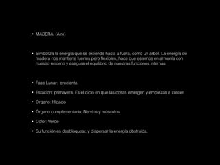 • MADERA: (Aire)
• Simboliza la energía que se extiende hacía a fuera, como un árbol. La energía de
madera nos mantiene fuertes pero flexibles, hace que estemos en armonía con
nuestro entorno y asegura el equilibrio de nuestras funciones internas.
• Fase Lunar: creciente.
• Estación: primavera. Es el ciclo en que las cosas emergen y empiezan a crecer.
• Órgano: Hígado
• Órgano complementario: Nervios y músculos
• Color: Verde
• Su función es desbloquear, y dispersar la energía obstruida.
 