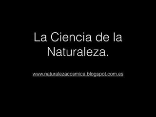 La Ciencia de la
Naturaleza.
www.naturalezacosmica.blogspot.com.es
 