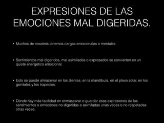 EXPRESIONES DE LAS
EMOCIONES MAL DIGERIDAS.
• Muchos de nosotros tenemos cargas emocionales o mentales.
• Sentimientos mal digeridos, mal asimilados o expresados se convierten en un
quiste energético emocional.
• Esto se puede almacenar en los dientes, en la mandíbula, en el plexo solar, en los
genitales y los trapecios.
• Donde hay más facilidad en enmascarar o guardar esas expresiones de los
sentimientos o emociones no digeridas o asimiladas unas veces o no respetadas
otras veces.
 