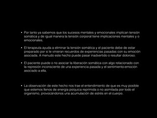 • Por tanto ya sabemos que los sucesos mentales y emocionales implican tensión
somática y de igual manera la tensión corporal tiene implicaciones mentales y o
emocionales.
• El terapeuta ayuda a eliminar la tensión somática y el paciente debe de estar
preparado por si le vinieran recuerdos de experiencias pasadas con su emoción
asociada. A menudo este hecho puede pasar inadvertido o resultar doloroso.
• El paciente puede o no asociar la liberación somática con algo relacionado con
la represión inconsciente de una experiencia pasada y el sentimiento-emoción
asociado a ella.
• La observación de este hecho nos trae el entendimiento de que es muy posible
que estemos llenos de energía psíquica reprimida o no asimilada por todo el
organismo, provocándonos una acumulación de estrés en el cuerpo.
 