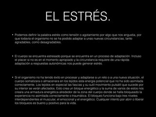 EL ESTRÉS.
• Podemos definir la palabra estrés como tensión o agotamiento por algo que nos angustia, por
que todavía el organismo no se ha podido adaptar a unas nuevas circunstancias, tanto
agradables, como desagradables.
• El cuerpo se encuentra estresado porque se encuentra en un proceso de adaptación. Incluso
el placer si no es en el momento apropiado y la circunstancia requiere de una rápida
adaptación a respuestas autonómicas nos puede generar estrés.
• Si el organismo no ha tenido éxito en procesar y adaptarse a un reto o a una nueva situación, el
cuerpo somatizara o almacenara en los tejidos esta energía potencial que no ha sido asimilada
correctamente. Los tejidos en especial las fascias y su sutil movimiento pulsátil que sucede por
su interior se verán afectados. Esto crea un bloque energético y la suma de varios de estos nos
creara una armadura energética alrededor de la zona del cuerpo donde se halla bloqueado la
experiencia no asimilada correctamente o traumática. El bloqueo funciona bajo tres niveles
interdependientes el muscular, el emocional y el energético. Cualquier intento por abrir o liberar
los bloqueos es bueno y positivo para la vida.
 