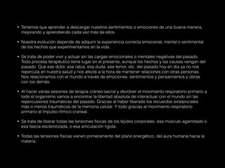 • Tenemos que aprender a descargar nuestros sentimientos o emociones de una buena manera,
mejorando y aprendiendo cada vez más de ellos.
• Nuestra evolución depende de adquirir la experiencia correcta emocional, mental o sentimental
de los hechos que experimentamos en la vida.
• Se trata de poder vivir y actuar sin las cargas emocionales o mentales negativas del pasado.
Todo procesa terapéutico tiene lugar en el presente, aunque los hechos y las causas vengan del
pasado. Que ese dolor, esa rabia, esa duda, ese temor, etc. del pasado hoy en día ya no nos
repercuta en nuestra salud y nos afecte a la hora de mantener relaciones con otras personas.
Nos relacionamos con el mundo a través de emociones, sentimientos y pensamientos y obras
con los demás.
• Al hacer varias sesiones de terapia cráneo-sacral y devolver el movimiento respiratorio primario a
todo el organismo vamos a encontrar la libertad absoluta de interactuar con el mundo sin las
repercusiones traumáticas del pasado. Gracias al haber liberado los recuerdos existenciales
más o menos traumáticos de la memoria celular. Y todo gracias al movimiento respiratorio
primario al impulso rítmico craneal.
• Se trata de liberar todas las tensiones físicas de los tejidos corporales, ese músculo agarrotado o
esa fascia esclerotizada, o esa articulación rígida.
• Todas las tensiones físicas vienen primeramente del plano energético, del aura humana hacia la
materia.
 
