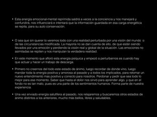 • Esta energía emocional-mental reprimida saldrá a veces a la conciencia y nos manejará y
confundirá, nos influenciará e intentará que la información guardada en esa carga energética
se repita, para su auto conservación.
• O sea que sin querer lo veremos todo con una realidad perturbada por una visión del mundo o
de las circunstancias modificada. La mayoría no se dan cuenta de ello, de que están siendo
llevados por una emoción y perdiendo la visión real y global de la situación. Las emociones no
asimiladas se repiten y nos manipulan la verdadera realidad.
• En este momento que afloró esta energía psíquica y empezó a perturbarnos es cuando hay
que actuar y hacer un trabajo de descarga.
• Primero no creernos del todo este estado de ánimo, luego recordar de donde vino, luego
mandar toda la energía positiva y amorosa al pasado y a todos los implicados, para retomar un
nuevo entendimiento mas positivo y correcto para nosotros. Perdonar y pedir que sea todo lo
mejor para ese momento. Saber que hasta el dolor nos sirvió para aprender algo, y que en el
fondo no es tan malo, pues es una parte de los sentimientos humanos. Forma parte de nuestra
experiencia.
• Una vez enviado energía salutífera al pasado, nos relajaremos y buscaremos otros estados de
ánimo distintos a los anteriores, mucho más bellos, libres y saludables.
 
