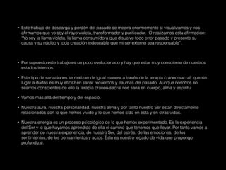 • Este trabajo de descarga y perdón del pasado se mejora enormemente si visualizamos y nos
afirmamos que yo soy el rayo violeta, transformador y purificador. O realizamos esta afirmación:
“Yo soy la llama violeta, la llama consumidora que disuelve todo error pasado y presente su
causa y su núcleo y toda creación indeseable que mi ser externo sea responsable”.
• Por supuesto este trabajo es un poco evolucionado y hay que estar muy consciente de nuestros
estados internos.
• Este tipo de sanaciones se realizan de igual manera a través de la terapia cráneo-sacral, que sin
lugar a dudas es muy eficaz en sanar recuerdos y traumas del pasado. Aunque nosotros no
seamos conscientes de ello la terapia cráneo-sacral nos sana en cuerpo, alma y espíritu.
• Vamos más allá del tiempo y del espacio.
• Nuestra aura, nuestra personalidad, nuestra alma y por tanto nuestro Ser están directamente
relacionados con lo que hemos vivido y lo que hemos sido en esta y en otras vidas.
• Nuestra energía es un proceso psicológico de lo que hemos experimentado. Es la experiencia
del Ser y lo que hayamos aprendido de ella el camino que tenemos que llevar. Por tanto vamos a
aprender de nuestra experiencia, de nuestro Ser, del estrés, de las emociones, de los
sentimientos, de los pensamientos y actos. Este es nuestro legado de vida que propongo
profundizar.
 
