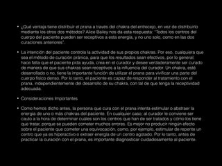 • ¿Qué ventaja tiene distribuir el prana a través del chakra del entrecejo, en vez de distribuirlo
mediante los otros dos métodos? Alice Bailey nos da esta respuesta: “Todos los centros del
cuerpo del paciente pueden ser receptivos a esta energía, y no uno solo, como en las dos
curaciones anteriores”.
• La intención del paciente controla la actividad de sus propios chakras. Por eso, cualquiera que
sea el método de curación pránica, para que los resultados sean efectivos, por lo general,
hace falta que el paciente pida ayuda, crea en el curador y desee verdaderamente ser curado
de manera de que sus chakras sean receptivos a la influencia del curador. Un chakra, esté
desarrollado o no, tiene la importante función de utilizar el prana para vivificar una parte del
cuerpo físico denso. Por lo tanto, el paciente es capaz de responder al tratamiento con el
prana, independientemente del desarrollo de su chakra, con tal de que tenga la receptividad
adecuada.
• Consideraciones Importantes
• Como hemos dicho antes, la persona que cura con el prana intenta estimular o abstraer la
energía de uno o más chakras del paciente. En cualquier caso, al curador le conviene ser
cauto a la hora de determinar cuáles son los centros que han de ser tratados y cómo los tiene
que tratar, porque se pueden cometer muchos errores. Es mejor no producir ningún efecto
sobre el paciente que cometer una equivocación, como, por ejemplo, estimular de repente un
centro que ya es hiperactivo o extraer energía de un centro agotado. Por lo tanto, antes de
practicar la curación con el prana, es importante diagnosticar cuidadosamente al paciente.
 