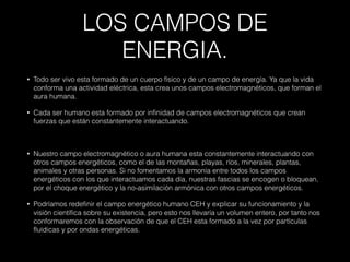 LOS CAMPOS DE
ENERGIA.
• Todo ser vivo esta formado de un cuerpo físico y de un campo de energía. Ya que la vida
conforma una actividad eléctrica, esta crea unos campos electromagnéticos, que forman el
aura humana.
• Cada ser humano esta formado por infinidad de campos electromagnéticos que crean
fuerzas que están constantemente interactuando.
• Nuestro campo electromagnético o aura humana esta constantemente interactuando con
otros campos energéticos, como el de las montañas, playas, ríos, minerales, plantas,
animales y otras personas. Si no fomentamos la armonía entre todos los campos
energéticos con los que interactuamos cada día, nuestras fascias se encogen o bloquean,
por el choque energético y la no-asimilación armónica con otros campos energéticos.
• Podríamos redefinir el campo energético humano CEH y explicar su funcionamiento y la
visión científica sobre su existencia, pero esto nos llevaría un volumen entero, por tanto nos
conformaremos con la observación de que el CEH esta formado a la vez por partículas
fluídicas y por ondas energéticas.
 