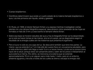 • Cuerpo bioplásmico.
• Científicos determinaron que existe un cuarto estado de la materia llamado bioplásmico o
aura. Los tres primeros son líquido, sólido y gaseoso.
• En Rusia, en 1939, el doctor Semyon Kirlian y su esposa mientras investigaban ciertas
plantas con una cámara fotográfica especial, descubrieron cómo alrededor de las hojas se
formaba un halo de 3 mm y a ese evento le llamaron efecto Kirlian.
• Sobre esa base se hicieron estudios del aura y hoy la fotografía Kirlian se ha desarrollado;
ya no solo se hacen tomas en las manos, sino en el cuerpo, así se diagnostica según el
resultado de la energía cuáles son los trastornos que presenta el organismo.
• Pero el aura no solo es una capa de luz. Se descubrió también que tiene tres partes. La
interior, que se extiende 5 a 7 cm más allá del cuerpo físico en una persona saludable, pero
si está enferma o débil solo llega a medir 3 cm o a veces menos. La otra se la conoce como
rayos de la salud, porque estos son perpendiculares y salen de los poros e interpenetran al
aura externa e interna. Por último, se menciona a la externa que se extiende
aproximadamente 70 cm y en alguien sano mide hasta 1 metro, pero en un enfermo
presenta agujeros y ranuras a través de los cuales se drena o escapa la energía vital.
 