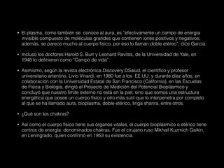 • El plasma, como también se conoce al aura, es ”efectivamente un campo de energía
invisible compuesto de moléculas grandes que contienen iones positivos y negativos;
además, se parece mucho al cuerpo físico, por eso lo llaman doble etéreo”, dice García.
• Incluso los doctores Harold S. Burr y Leonard Ravitss, de la Universidad de Yale, en
1948 lo definieron como “Campo de vida”.
• Asimismo, según la revista electrónica Discovery DSalud, el científico y profesor
universitario artentino, Livio Vinardi, en 1980 fue a los EE.UU. y durante diez años, en
colaboración con la Universidad Estatal de San Francisco (California), en las Escuelas
de Física y Biología, dirigió el Proyecto de Medición del Potencial Bioplásmico y
concluyó que nuestro límite externo no está en la piel, sino que somos una estructura
energética que posee un cuerpo físico y otro más sutil que lo interpenetra por completo
al que se ha llamado aura, bioplasma, doble etérico, linga sharira, entre otros.
• ¿Qué son los chakras?
• Así como el cuerpo físico tiene sus órganos vitales, el cuerpo bioplásmico o etérico tiene
centros de energía denominados chakras. Fue el cirujano ruso Mikhail Kuzmich Gaikin,
en Leningrado, quien confirmó en 1953 su existencia.
 