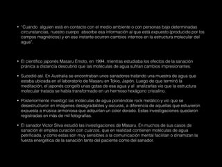 • “Cuando alguien está en contacto con el medio ambiente o con personas bajo determinadas
circunstancias, nuestro cuerpo absorbe esa información al que está expuesto (producido por los
campos magnéticos) y en ese instante ocurren cambios internos en la estructura molecular del
agua”.
• El científico japonés Masaru Emoto, en 1994, mientras estudiaba los efectos de la sanación
pránica a distancia descubrió que las moléculas de agua sufrían cambios impresionantes.
• Sucedió así. En Australia se encontraban unos sanadores tratando una muestra de agua que
estaba ubicada en el laboratorio de Masaru en Tokio, Japón. Luego de que terminó la
meditación, el japonés congeló unas gotas de esa agua y al analizarlas vio que la estructura
molecular tratada se había transformado en un hermoso hexágono cristalino.
• Posteriormente investigó las moléculas de agua poniéndole rock metálico y vio que se
desestructuron en imágenes desagradables y oscuras, a diferencia de aquellas que estuvieron
expuesta a música armoniosa que adquirían un color dorado. Estas investigaciones quedaron
registradas en más de mil fotografías.
• El sanador Víctor Silva estudió las investigaciones de Masaru. En muchos de sus casos de
sanación él emplea curación con cuarzos, que en realidad contienen moléculas de agua
petrificada, y como estas son muy sensibles a la comunicación mental facilitan o dinamizan la
fuerza energética de la sanación tanto del paciente como del sanador.
 