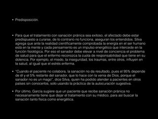 • Predisposición.
• Para que el tratamiento con sanación pránica sea exitoso, el afectado debe estar
predispuesto a curarse, de lo contrario no funciona, aseguran los entendidos. Silva
agrega que ante la realidad científicamente comprobada la energía en el ser humano
está en la mente y cada pensamiento es un impulso energético que intercede en la
función fisiológica. Por eso el sanador debe elevar a nivel de conciencia el problema
de salud para que el enfermo reconozca la cuota de responsabilidad que tiene en su
dolencia. Por ejemplo, el miedo, la inseguridad, los traumas, entre otros, influyen en
la salud, al igual que el estrés enferma.
• “Cuando el paciente no colabora, la sanación no da resultado, pues el 95% depende
de él y el 5% restante del sanador, que lo hace con la venia de Dios, porque el
sanador no es un mago”, dice Silva, quien ha podido atender a pacientes en otros
países sin conocerlos, solo usando la práctica de la autocuración sugestiva.
• Por último, García sugiere que un paciente que recibe sanación pránica no
necesariamente tiene que dejar el tratamiento con su médico, para así buscar la
sanación tanto física como energética.
 