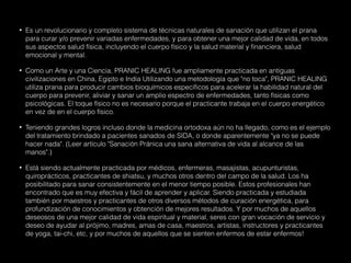 • Es un revolucionario y completo sistema de técnicas naturales de sanación que utilizan el prana
para curar y/o prevenir variadas enfermedades, y para obtener una mejor calidad de vida, en todos
sus aspectos salud física, incluyendo el cuerpo físico y la salud material y financiera, salud
emocional y mental.
• Como un Arte y una Ciencia, PRANIC HEALING fue ampliamente practicada en antiguas
civilizaciones en China, Egipto e India Utilizando una metodología que "no toca", PRANIC HEALING
utiliza prana para producir cambios bioquímicos específicos para acelerar la habilidad natural del
cuerpo para prevenir, aliviar y sanar un amplio espectro de enfermedades, tanto físicas como
psicológicas. El toque físico no es necesario porque el practicante trabaja en el cuerpo energético
en vez de en el cuerpo físico.
• Teniendo grandes logros incluso donde la medicina ortodoxa aún no ha llegado, como es el ejemplo
del tratamiento brindado a pacientes sanados de SIDA, o donde aparentemente "ya no se puede
hacer nada". (Leer artículo "Sanación Pránica una sana alternativa de vida al alcance de las
manos".)
• Está siendo actualmente practicada por médicos, enfermeras, masajistas, acupunturistas,
quiroprácticos, practicantes de shiatsu, y muchos otros dentro del campo de la salud. Los ha
posibilitado para sanar consistentemente en el menor tiempo posible. Estos profesionales han
encontrado que es muy efectiva y fácil de aprender y aplicar. Siendo practicada y estudiada
también por maestros y practicantes de otros diversos métodos de curación energética, para
profundización de conocimientos y obtención de mejores resultados. Y por muchos de aquellos
deseosos de una mejor calidad de vida espiritual y material, seres con gran vocación de servicio y
deseo de ayudar al prójimo, madres, amas de casa, maestros, artistas, instructores y practicantes
de yoga, tai-chi, etc, y por muchos de aquellos que se sienten enfermos de estar enfermos!
 