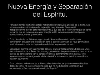 Nueva Energía y Separación
del Espíritu.
• Por algún tiempo les hemos estado hablando sobre la Nueva Energía de la Tierra. Les
hemos estado explicando que la vieja rejilla magnética del Planeta está
desapareciendo, que se está desintegrando, y que esa es la razón por la que los seres
humanos que se nutren de esa vieja energía, están experimentando todo tipo de
dolencia física, mental y emocional.
• En la década de los ‘90 de su siglo pasado, los científicos de todo el mundo
comenzaron a buscar una explicación para la poderosa emisión de rayo gamma que
sus instrumentos estaban captando en distintas regiones del espacio.
• Estos rayos gamma con sus intensos colores, eran por regla general ubicados a unos
diez mil años luz de la Tierra. Sin embargo, esa distancia que establecía el mundo de la
ciencia se correspondía con la perspectiva lineal del momento en el planeta, y no
representaba en forma alguna la “distancia real” a la que estos eventos maravillosos
estaban ocurriendo.
• En el Universo todo ocurre en el Ahora, y las distancias, tal y como son establecidas
desde la Tierra, no representan otra cosa que “la medida de la separación que
experimenta el Ser Humano del mundo del Espíritu”.
 
