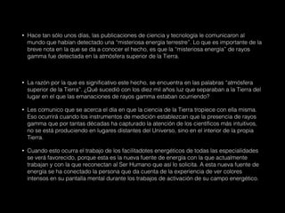 • Hace tan sólo unos días, las publicaciones de ciencia y tecnología le comunicaron al
mundo que habían detectado una “misteriosa energía terrestre”. Lo que es importante de la
breve nota en la que se da a conocer el hecho, es que la “misteriosa energía” de rayos
gamma fue detectada en la atmósfera superior de la Tierra.
• La razón por la que es significativo este hecho, se encuentra en las palabras “atmósfera
superior de la Tierra”. ¿Qué sucedió con los diez mil años luz que separaban a la Tierra del
lugar en el que las emanaciones de rayos gamma estaban ocurriendo?
• Les comunico que se acerca el día en que la ciencia de la Tierra tropiece con ella misma.
Eso ocurrirá cuando los instrumentos de medición establezcan que la presencia de rayos
gamma que por tantas décadas ha capturado la atención de los científicos más intuitivos,
no se está produciendo en lugares distantes del Universo, sino en el interior de la propia
Tierra.
• Cuando esto ocurra el trabajo de los facilitadotes energéticos de todas las especialidades
se verá favorecido, porque esta es la nueva fuente de energía con la que actualmente
trabajan y con la que reconectan al Ser Humano que así lo solicita. A esta nueva fuente de
energía se ha conectado la persona que da cuenta de la experiencia de ver colores
intensos en su pantalla mental durante los trabajos de activación de su campo energético.
 