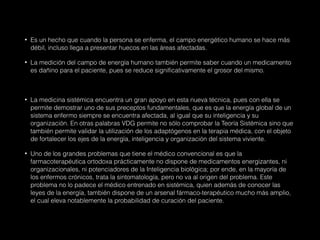 • Es un hecho que cuando la persona se enferma, el campo energético humano se hace más
débil, incluso llega a presentar huecos en las áreas afectadas.
• La medición del campo de energía humano también permite saber cuando un medicamento
es dañino para el paciente, pues se reduce significativamente el grosor del mismo.
• La medicina sistémica encuentra un gran apoyo en esta nueva técnica, pues con ella se
permite demostrar uno de sus preceptos fundamentales, que es que la energía global de un
sistema enfermo siempre se encuentra afectada, al igual que su inteligencia y su
organización. En otras palabras VDG permite no sólo comprobar la Teoría Sistémica sino que
también permite validar la utilización de los adaptógenos en la terapia médica, con el objeto
de fortalecer los ejes de la energía, inteligencia y organización del sistema viviente.
• Uno de los grandes problemas que tiene el médico convencional es que la
farmacoterapéutica ortodoxa prácticamente no dispone de medicamentos energizantes, ni
organizacionales, ni potenciadores de la Inteligencia biológica; por ende, en la mayoría de
los enfermos crónicos, trata la sintomatología, pero no va al origen del problema. Este
problema no lo padece el médico entrenado en sistémica, quien además de conocer las
leyes de la energía, también dispone de un arsenal fármaco-terapéutico mucho más amplio,
el cual eleva notablemente la probabilidad de curación del paciente.
 