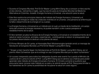 • Durante el Congreso Mundial, Prof.Dr.Sir Master Luong Minh Dang dio a conocer un libro escrito
el dos idiomas, vietnamita e inglés, que fue escrito para es Congreso Mundial de Medicina
Alternativa en Colombo, titulado: Energía Humana y Universal, una solución para la salud.
• Este libro explica los principios básicos del método de Energía Humana y Universal y el
concepto de energía en todas las creaturas vivientes en el universo. Una persona se enferma por
la falta o desarmonía de la energía en su cuerpo.
• La Energía Humana y Universal es un método por el cual y a través de la meditación, el cuerpo
toma del universo la energía necesaria y la puede transferir a otro cuerpo parapara el
restablecimiento de la salud.
• El libro también prueba la eficacia de la Energía Humana y Universal en el restablecimiento de la
salud en seres humanos, animales, cosechas etc., contribuyendo a reducir el presupuesto que
los países desarrollados le dedican a los planes de salud.
• El Primer Ministro de Sri Lanka, el Honorable Ranil Wickremsinghe también envió un mensaje de
felicitación al Congreso Mundial y al Prof.Dr.Sir Master Luong Minh Dang.
• " Tengan a bien hacerle llegar mis felicitaciones al Prof.Dr.Sir Master Luong Minh Dang, por el
premio Albert Schweitzer que se le entregó en ese Congreso Mundial por su labor humanitaria "
• Un suceso inesperado para todos los delegados durante este evento fue cuando el Ministro de
Justicia de Sri Lanka le solicitó al Prof. Luong Minh Dang que le abriera sus chakras para poder
aprender este método de Energía Universal y Humana. El ministro comentó al auditorio que
procuraría hacer conocer este método en su país y le solicitó ayuda al Prof. Dang para brindar a
los habitantes de Sri Lanka la posibilidad de recuperar la salud sin costo alguno.
 