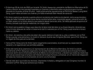• El domingo 28 de Julio de 2002 por la tarde, Sir Antón Jayasuriya, presidente de Medicina Alternativa de Sri
Lanka y director de tres grandes hospitales en Colombo y disertante sobre acupuntura para muchos
doctores en Australia durante 20 años , habló públicamente agradeciendo al Prof.Dr.Sir Master Luong Minh
Dang, quien había activado sus chakras y le había enseñado este método de sanación.
• Sir Anton explicó que durante cuarenta años en la práctica de medicina occidental, como acupunturista y
luego de haber trabajado tantas horas diarias durante tantos años, colocando agujas, comenzó a sufrir de
un dolor severo en su brazo derecho que padecía desde hacía seis años. Se había aplicado acupuntura él
mismo y tomado todo tipo de medicinas; sin ningún éxito.
• Sir Anton usó la palabra milagro para describir el alivio total del dolor en su brazo derecho, diciendo que
unos minutos después de recibir el tratamiento de EU realizado por el Prof. Dang, pudo levantar el brazo
hasta su cabeza.
• Sir Anton, de setenta y dos años de edad, dijo querer dedicar el resto de su vida a colaborar con el Prof.
Dang a ayudar a las personas y no dudó en declarar durante ese Congreso Mundial, que el Prof. Dang era
un regalo de Dios para la humanidad.
• Tanto el Prof. Dang como Sir Antón fueron largamente ovacionados, el primero por su capacidad de
sanación y el segundo por sus sentidas palabras.
• Antes del cierre de la ceremonia y en representación de la Medicina Alternativa, Sir Antón le solicitó
formalmente al Prof. Dang que organizara una facultad dedicada a la enseñanza de la Energía Humana y
Universal dentro de la Universidad Abierta de Medicina Complementaria, y declaró que todas las medicinas
alternativas estarán bajo el amparo del método de Energía Humana y Universal, en un intento de integración
de todas las medicinas con el propósito de servir a la humanidad.
• Demás está decir que todos los doctores, disertantes invitados y delegados en ese Congreso mundial, le
solicitaron al Prof. Dang que activara sus chakras.
 