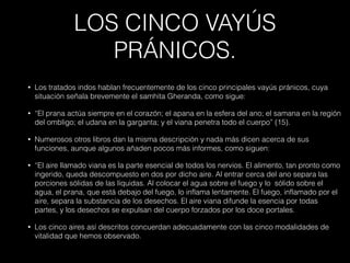 LOS CINCO VAYÚS
PRÁNICOS.
• Los tratados indos hablan frecuentemente de los cinco principales vayús pránicos, cuya
situación señala brevemente el samhita Gheranda, como sigue:
• “El prana actúa siempre en el corazón; el apana en la esfera del ano; el samana en la región
del ombligo; el udana en la garganta; y el viana penetra todo el cuerpo” (15).
• Numerosos otros libros dan la misma descripción y nada más dicen acerca de sus
funciones, aunque algunos añaden pocos más informes, como siguen:
• “El aire llamado viana es la parte esencial de todos los nervios. El alimento, tan pronto como
ingerido, queda descompuesto en dos por dicho aire. Al entrar cerca del ano separa las
porciones sólidas de las líquidas. Al colocar el agua sobre el fuego y lo sólido sobre el
agua, el prana, que está debajo del fuego, lo inflama lentamente. El fuego, inflamado por el
aire, separa la substancia de los desechos. El aire viana difunde la esencia por todas
partes, y los desechos se expulsan del cuerpo forzados por los doce portales.
• Los cinco aires así descritos concuerdan adecuadamente con las cinco modalidades de
vitalidad que hemos observado.
 