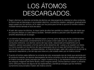 LOS ÁTOMOS
DESCARGADOS.
• Según efectúan su obra las corrientes de átomos van descargando la vitalidad en ellos contenida,
lo mismo que se descarga un acumulador eléctrico. Los átomos rosados palidecen gradualmente
según pasan por los nervios y al fin salen por los poros para formar lo que en El hombre visible e
invisible hemos llamado el aura de salud.
• Al salir del cuerpo los átomos, la mayor parte de ellos han perdido su rosado color, de modo que
en conjunto ofrecen un color blanco azulado. También pierde su peculiar color la parte del rayo
amarillo absorbida por la sangre.
• Los átomos así descargados de vitalidad pasan a formar parte de alguna de las combinaciones
que se están efectuando constantemente en el cuerpo o bien salen por los poros o por los
conductos ordinarios. Los átomos vacíos del rayo verde, relacionado principalmente con la
digestión, parece que pasan a formar parte de los desechos del cuerpo y se expelen con éstos.
Lo mismo sucede con los átomos del rayo anaranjado-rojo en el caso del hombre ordinario. Los
átomos de los rayos azules, correspondientes al chakra laríngeo, salen del cuerpo en el acto de la
espiración respiratoria; y los del rayo azul obscuro y del violado salen por el chakra coronal.
• Cuando el hombre sabe deflectar la corriente de color anaranjado-rojo de modo que ascienda por
el conducto medular, los átomos descargados de dicha corriente y los de la violada-azul salen por
el chakra coronal en ígnea cascada que, según muestra la fig. 2, se representa como una llama en
las antiguas imágenes del Señor Buda y otros insignes santos. Dichos átomos vuelven a utilizarse
como vehículos físicos de alguna de las esplendentes y benéficas energías que los hombres
sumamente evolucionados irradian del chakra coronal.
 