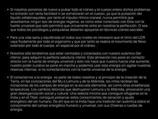 • Si nosotros ponemos de nuevo a pulsar todo el cráneo y el cuerpo entero dichos problemas
no entrarán con tanta facilidad ni se somatizarán en el cuerpo, ya que la pulsación del
líquido cefalorraquídeo, por tanto el impulso rítmico craneal, nunca permitirá que
absorbamos ningún tipo de energía negativa, es como estar conectado con Dios con la
fuente universal que solo permitirá que únicamente entre en nosotros la perfección. O sea
que todos los psicólogos y psiquiatras deberían apoyarse en técnicas cráneo-sacrales.
• Para una vida sana y equilibrada en todos sus niveles es necesario que el ritmo del LCR
vaya fluidamente por todo el organismo y que por tanto se realice el movimiento de flexo-
extensión por todo el cuerpo, en especial por el cráneo. .
• Nosotros sólo tendremos que estar centrados y conectados con nuestro autentico Ser
interior, para adquirir la perfecta sabiduría interior. Esta alineación nos pone en contacto
directo con la fuente de energía universal y esto nos hace que nuestra fuerza vital aumente,
nuestro poder curativo se pone en marcha y podemos usar esta energía sin agotar nuestras
reservas internas, si no conectándonos con la fuente universal de la energía.
• El conectarnos a la energía es parte de todos nosotros y al principio de la creación de la
Tierra, en las civilizaciones del Mu o Lemuria y de la Atlántida, los niños recibían las
iniciaciones de los campos de energía en la escuela elemental, así como otras enseñanzas
terapéuticas. Los cambios telúricos que destruyeron Lemuria y la Atlántida, provocaron una
gran desorganización social y cultural. Una selecta minoría que consiguió refugiarse en la
India y en el Tíbet, consiguió preservar estos conocimientos de sanación y ajuste
energético del ser humano. De ahí que en la India haya una tradición tan autentica sobre el
conocimiento del campo energético humano y universal, con sus Chakras o ruedas de
energía.
 