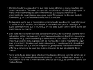 • El magnetizador que sepa bien lo que hace puede obtener el mismo resultado con
pases que sin ellos. Yo conocí uno que sólo se valía de su mirada fija en el sujeto. La
mano sirve únicamente para concentrar el fluido y acaso para favorecer la
imaginación del magnetizador, pues para querer firmemente ha de creer, también
firmemente, y sin duda el ademán le facilita la operación.
• De la propia suerte que el hipnotizador o magnetizador puede emitir magnetismo por
un esfuerzo de su voluntad, también por el mismo esfuerzo puede descargar al
sujeto del magnetismo que le infundió, y en este caso puede valerse como auxilio del
accionado de las manos.
• Si se trata de un dolor de cabeza, colocará el hipnotizador las manos sobre la frente
del sujeto y se las imaginará como esponjas que absorben el deletéreo magnetismo
del cerebro. Muy pronto advertirá que en efecto está produciendo el resultado que
imagina, pues si no toma la precaución de ir arrojando el nocivo magnetismo según
lo va absorbiendo, le sobrevendrá dolor de cabeza, o bien le quedarán doloridos el
brazo y la mano con que efectúe la operación, porque está inoculándose materia
enferma y conviene a su salud que la deseche antes de que se apodere de su
cuerpo.
• Por lo tanto, ha de seguir para ello determinado procedimiento y el más sencillo es el
de hacer con las manos el ademán de arrojarlos como arrojaría el agua. Aunque el
hipnotizador no la vea, la materia que ha extraído es física, y así podemos tratarla por
medios físicos.
 