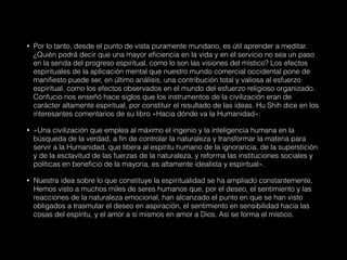• Por lo tanto, desde el punto de vista puramente mundano, es útil aprender a meditar.
¿Quién podrá decir que una mayor eficiencia en la vida y en el servicio no sea un paso
en la senda del progreso espiritual, como lo son las visiones del místico? Los efectos
espirituales de la aplicación mental que nuestro mundo comercial occidental pone de
manifiesto puede ser, en último análisis, una contribución total y valiosa al esfuerzo
espiritual, como los efectos observados en el mundo del esfuerzo religioso organizado.
Confucio nos enseñó hace siglos que los instrumentos de la civilización eran de
carácter altamente espiritual, por constituir el resultado de las ideas. Hu Shih dice en los
interesantes comentarios de su libro «Hacia dónde va la Humanidad»:
• «Una civilización que emplea al máximo el ingenio y la inteligencia humana en la
búsqueda de la verdad, a fin de controlar la naturaleza y transformar la materia para
servir a la Humanidad, que libera al espíritu humano de la ignorancia, de la superstición
y de la esclavitud de las fuerzas de la naturaleza, y reforma las instituciones sociales y
políticas en beneficio de la mayoría, es altamente idealista y espiritual».
• Nuestra idea sobre lo que constituye la espiritualidad se ha ampliado constantemente,
Hemos visto a muchos miles de seres humanos que, por el deseo, el sentimiento y las
reacciones de la naturaleza emocional, han alcanzado el punto en que se han visto
obligados a trasmutar el deseo en aspiración, el sentimiento en sensibilidad hacia las
cosas del espíritu, y el amor a sí mismos en amor a Dios. Así se forma el místico.
 