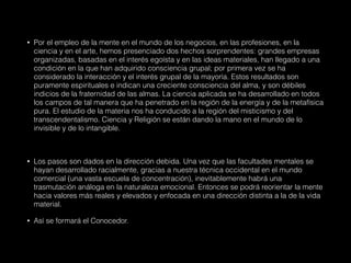• Por el empleo de la mente en el mundo de los negocios, en las profesiones, en la
ciencia y en el arte, hemos presenciado dos hechos sorprendentes: grandes empresas
organizadas, basadas en el interés egoísta y en las ideas materiales, han llegado a una
condición en la que han adquirido consciencia grupal; por primera vez se ha
considerado la interacción y el interés grupal de la mayoría. Estos resultados son
puramente espirituales e indican una creciente consciencia del alma, y son débiles
indicios de la fraternidad de las almas. La ciencia aplicada se ha desarrollado en todos
los campos de tal manera que ha penetrado en la región de la energía y de la metafísica
pura. El estudio de la materia nos ha conducido a la región del misticismo y del
transcendentalismo. Ciencia y Religión se están dando la mano en el mundo de lo
invisible y de lo intangible.
• Los pasos son dados en la dirección debida. Una vez que las facultades mentales se
hayan desarrollado racialmente, gracias a nuestra técnica occidental en el mundo
comercial (una vasta escuela de concentración), inevitablemente habrá una
trasmutación análoga en la naturaleza emocional. Entonces se podrá reorientar la mente
hacia valores más reales y elevados y enfocada en una dirección distinta a la de la vida
material.
• Así se formará el Conocedor.
 