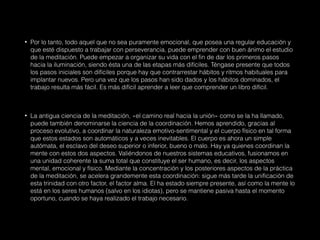 • Por lo tanto, todo aquel que no sea puramente emocional, que posea una regular educación y
que esté dispuesto a trabajar con perseverancia, puede emprender con buen ánimo el estudio
de la meditación. Puede empezar a organizar su vida con el fin de dar los primeros pasos
hacia la iluminación, siendo ésta una de las etapas más difíciles. Téngase presente que todos
los pasos iniciales son difíciles porque hay que contrarrestar hábitos y ritmos habituales para
implantar nuevos. Pero una vez que los pasos han sido dados y los hábitos dominados, el
trabajo resulta más fácil. Es más difícil aprender a leer que comprender un libro difícil.
• La antigua ciencia de la meditación, «el camino real hacia la unión» como se la ha llamado,
puede también denominarse la ciencia de la coordinación. Hemos aprendido, gracias al
proceso evolutivo, a coordinar la naturaleza emotivo-sentimental y el cuerpo físico en tal forma
que estos estados son automáticos y a veces inevitables. El cuerpo es ahora un simple
autómata, el esclavo del deseo superior o inferior, bueno o malo. Hay ya quienes coordinan la
mente con estos dos aspectos. Valiéndonos de nuestros sistemas educativos, fusionamos en
una unidad coherente la suma total que constituye el ser humano, es decir, los aspectos
mental, emocional y físico. Mediante la concentración y los posteriores aspectos de la práctica
de la meditación, se acelera grandemente esta coordinación: sigue más tarde la unificación de
esta trinidad con otro factor, el factor alma. El ha estado siempre presente, así como la mente lo
está en los seres humanos (salvo en los idiotas), pero se mantiene pasiva hasta el momento
oportuno, cuando se haya realizado el trabajo necesario.
 