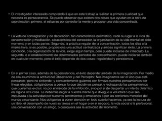 • El investigador interesado comprenderá que en este trabajo a realizar la primera cualidad que
necesita es perseverancia. Se puede observar que existen dos cosas que ayudan en la obra de
coordinación: primero, el esfuerzo por controlar la mente y procurar una vida concentrada.
• La vida de consagración y de dedicación, tan característica del místico, cede su lugar a la vida de
concentración y meditación, característica del conocedor, la organización de la vida mental en todo
momento y en todas partes. Segundo, la práctica regular de la concentración, todos los días a la
misma hora, si es posible, proporciona una actitud centralizada y ambas significan éxito, La primera
condición, o la organización de la vida, exige algún tiempo, pero puede iniciarse de inmediato. La
segunda, o el establecimiento de determinados períodos de concentración, puede iniciarse también
en cualquier momento, pero el éxito depende de dos cosas: regularidad y persistencia.
• En el primer caso, además de la persistencia, el éxito depende también de la imaginación, Por medio
de ella asumimos la actitud del Observador y del Perceptor. Nos imaginamos ser el Uno que está
pensando -pero no sintiendo- y constantemente guíamos con firmeza nuestros pensamientos por
líneas elegidas, obligándonos a pensar lo que decidimos pensar, y rechazando los pensamientos
que queremos excluir, no por el método de la inhibición, sino por el de despertar un interés dinámico
en alguna otra cosa. Le debemos negar a nuestra mente que divague a voluntad o que sea
impulsada a la actividad por nuestros sentimientos y emociones o por las corrientes mentales del
mundo circundante. Nos obligamos a poner atención en todo cuanto hacemos, ya sea la lectura de
un libro, el desempeño de nuestras tareas en el hogar o en el negocio, la vida social o la profesional,
una conversación con un amigo, o cualquiera sea la actividad del momento.
 