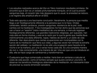 • Los estudios realizados acerca del Zen en Tokio mostraron resultados similares. Se
encontró que el Zen es un estado profundamente tranquilo, en el cual la presión
sanguínea baja, el corazón late más despacio que lo usual, la ansiedad se reduce,
y se registra alta amplitud alfa en el EEG.
• Todo esto apunta a una fascinante conclusión: literalmente, la persona que medita
llega a ser fisiológicamente diferente a la persona que no lo hace. Ondas
cerebrales, latidos cardíacos, presión sanguínea, resistencia de la piel, todo
cambia con la meditación. Y los investigadores me han dicho que las personas que
van a hacer un "sesshin" (retiro meditativo) de una semana, a menudo regresan
fisiológicamente diferentes. Las grandes tradiciones religiosas, por supuesto, han
visto esto en forma intuitiva, y esa es la razón por lo que la gente que medita lleva
instintivamente una dieta diferente, ropas, hábitos de dormir y un estilo de vida
diferente. Han descubierto que ciertas ocupaciones son incompatibles con la
fuerza de la meditación que llena sus vidas, y algunas veces han tomado la extraña
opción del celibato. La meditación no es sólo una ocupación para hacerla en la
noche o en la mañana, por una o varias horas cada día. Es una completa manera
de vivir o, más correctamente, una manera de ser. Una vez que uno se introduce en
ella, ella se hace cargo de cambiarnos y transformarnos.
• Cualquiera que haya comenzado a meditar, haría bien en sentarse a calcular el
costo de esta acción, como el hombre sensato que quiere construir una torre. Al
observar los beneficios fisiológicos obtenidos de la meditación, es interesante tratar
de precisar su exacta dimensión sanadora.
 