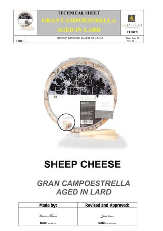 TECHNICAL SHEET
GRAN CAMPOESTRELLA
AGED IN LARD FT0019
Title:
SHEEP CHEESE AGED IN LARD Date: Ene 13
Rev: 02
SHEEP CHEESE
GRAN CAMPOESTRELLA
AGED IN LARD
Made by: Revised and Approved:
Patricia Martín
Date: 10-06-13
Jesús Cruz
Date: 11-06-2013
 