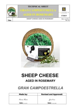 TECHNICAL SHEET
GRAN CAMPOESTRELLA
AGED IN ROSEMARY FT0019
Title:
SHEEP CHEESE AGED IN ROSEMARY Date: Jun 2013
Rev: 02
SHEEP CHEESE
AGED IN ROSEMARY
GRAN CAMPOESTRELLA
Made by: Revised and Approved:
Patricia Martín
Date: 10-06-13
Jesús Cruz
Date: 11-06-2013
 