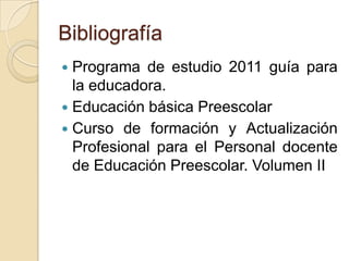 Bibliografía
 Programa de estudio 2011 guía para
la educadora.
 Educación básica Preescolar
 Curso de formación y Actualización
Profesional para el Personal docente
de Educación Preescolar. Volumen II
 