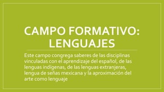 CAMPO FORMATIVO:
LENGUAJES
Este campo congrega saberes de las disciplinas
vinculadas con el aprendizaje del español, de las
lenguas indígenas, de las lenguas extranjeras,
lengua de señas mexicana y la aproximación del
arte como lenguaje
 
