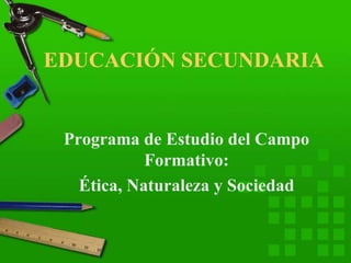 EDUCACIÓN SECUNDARIA
Programa de Estudio del Campo
Formativo:
Ética, Naturaleza y Sociedad
 