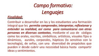 Campo formativo:
Lenguajes
Finalidad:
Contribuir a desarrollar en las y los estudiantes una formación
integral que les permita comprender, interpretar, reflexionar y
entender su realidad, así como para comunicarse con otras
personas en diversos contextos, mediante el uso de códigos
como los orales, escritos, simbólicos, artísticos, visuales fijos o
dinámicos, aurales, corporales, hápticos (lo sensitivo con la
tecnología), de señas, con una diversidad de propósitos que
pueden ir desde cubrir una necesidad básica hasta compartir
ideas y sentimientos.
 
