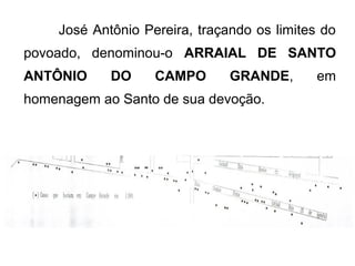José Antônio Pereira, traçando os limites do
povoado, denominou-o ARRAIAL DE SANTO
ANTÔNIO

DO

CAMPO

GRANDE,

homenagem ao Santo de sua devoção.

em

 