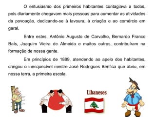 O entusiasmo dos primeiros habitantes contagiava a todos,
pois diariamente chegavam mais pessoas para aumentar as atividades
da povoação, dedicando-se à lavoura, à criação e ao comércio em
geral.
Entre estes, Antônio Augusto de Carvalho, Bernardo Franco
Baís, Joaquim Vieira de Almeida e muitos outros, contribuíram na
formação de nossa gente.
Em princípios de 1889, atendendo ao apelo dos habitantes,
chegou o inesquecível mestre José Rodrigues Benfica que abriu, em
nossa terra, a primeira escola.

 