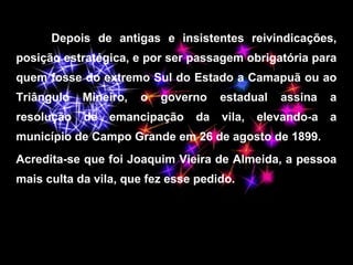 Depois de antigas e insistentes reivindicações,
posição estratégica, e por ser passagem obrigatória para
quem fosse do extremo Sul do Estado a Camapuã ou ao
Triângulo

Mineiro,

resolução

de

o

governo

emancipação

da

estadual
vila,

assina

a

elevando-a

a

município de Campo Grande em 26 de agosto de 1899.
Acredita-se que foi Joaquim Vieira de Almeida, a pessoa
mais culta da vila, que fez esse pedido.

 