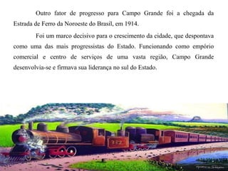 Outro fator de progresso para Campo Grande foi a chegada da
Estrada de Ferro da Noroeste do Brasil, em 1914.
Foi um marco decisivo para o crescimento da cidade, que despontava
como uma das mais progressistas do Estado. Funcionando como empório
comercial e centro de serviços de uma vasta região, Campo Grande
desenvolvia-se e firmava sua liderança no sul do Estado.

 